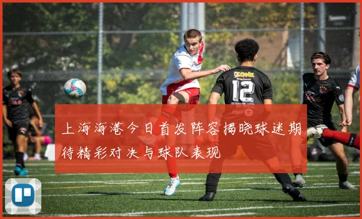 上海海港今日首发阵容揭晓球迷期待精彩对决与球队表现