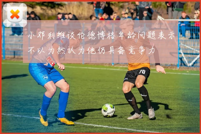 小邓利维谈伦德博格年龄问题表示不以为然认为他仍具备竞争力
