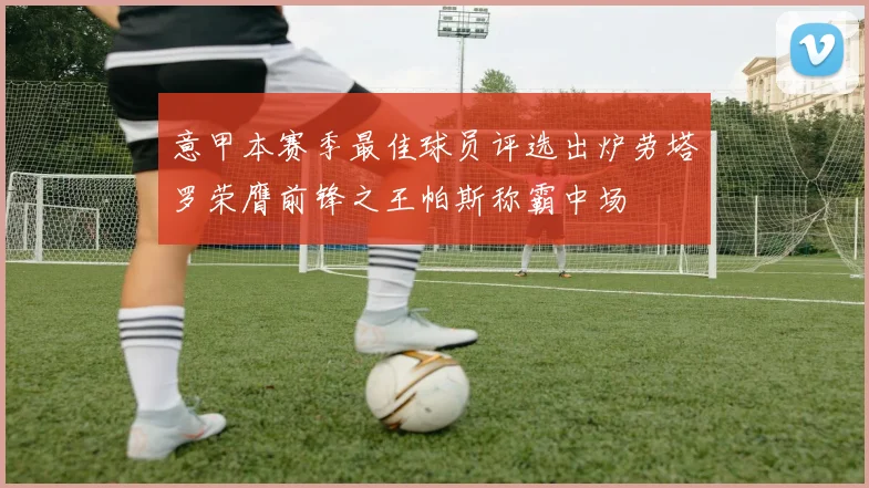 意甲本赛季最佳球员评选出炉劳塔罗荣膺前锋之王帕斯称霸中场