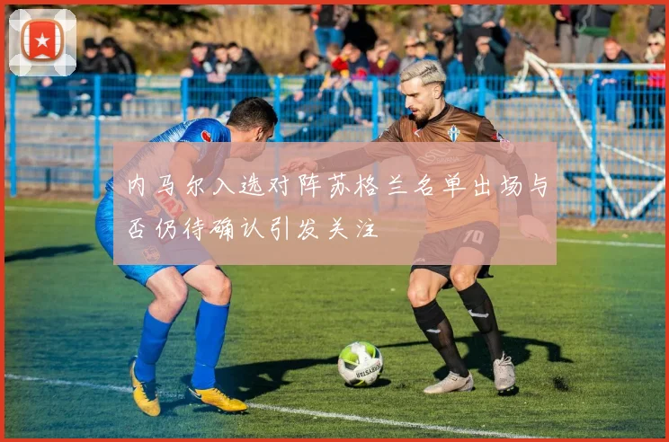 内马尔入选对阵苏格兰名单出场与否仍待确认引发关注
