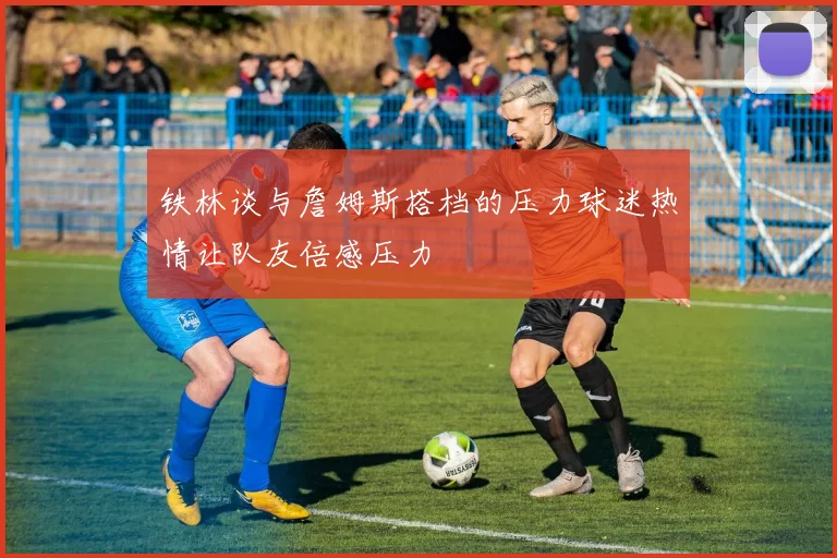 铁林谈与詹姆斯搭档的压力球迷热情让队友倍感压力