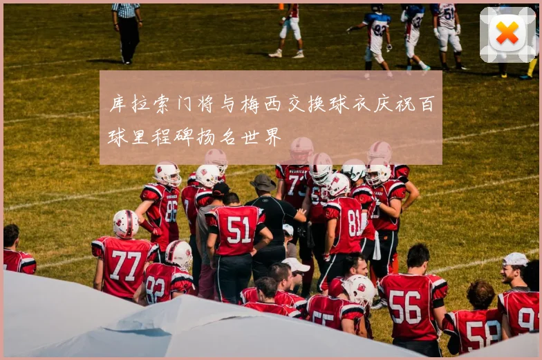 库拉索门将与梅西交换球衣庆祝百球里程碑扬名世界
