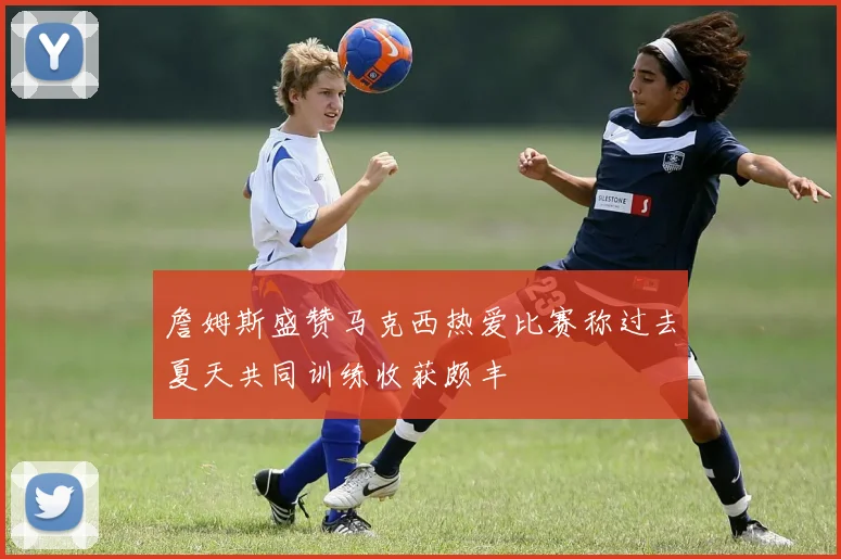 詹姆斯盛赞马克西热爱比赛称过去夏天共同训练收获颇丰