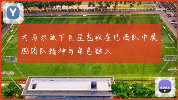 内马尔放下巨星包袱在巴西队中展现团队精神与角色融入