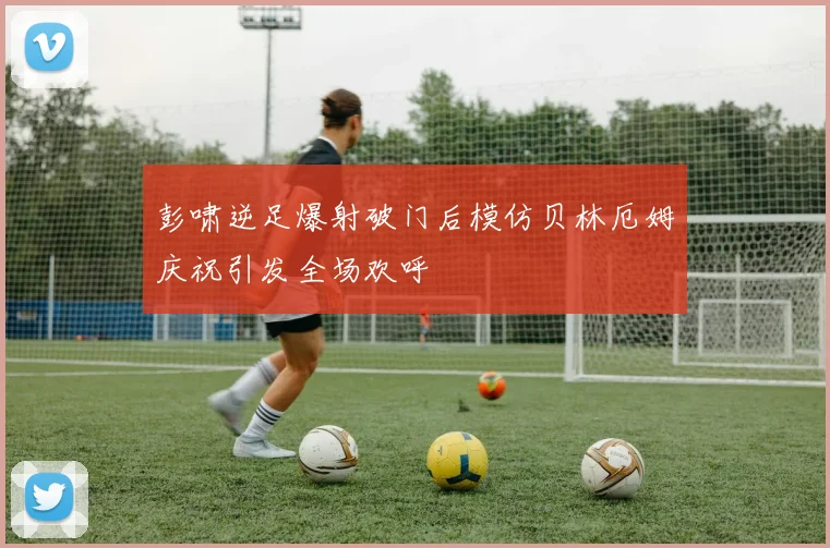 彭啸逆足爆射破门后模仿贝林厄姆庆祝引发全场欢呼