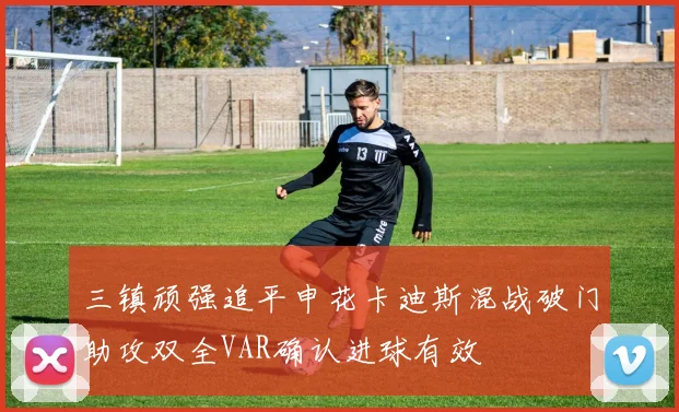 三镇顽强追平申花卡迪斯混战破门助攻双全VAR确认进球有效