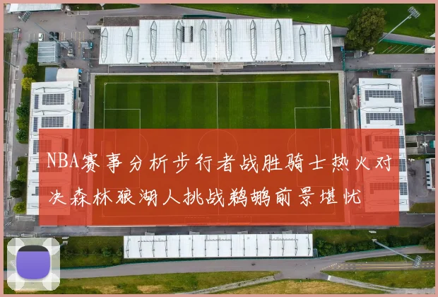 NBA赛事分析步行者战胜骑士热火对决森林狼湖人挑战鹈鹕前景堪忧