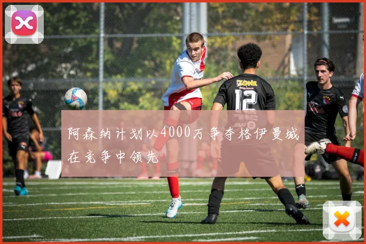 阿森纳计划以4000万争夺格伊曼城在竞争中领先