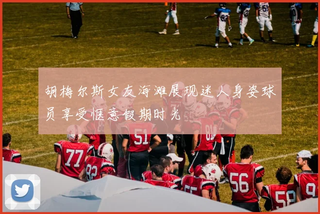 胡梅尔斯女友海滩展现迷人身姿球员享受惬意假期时光