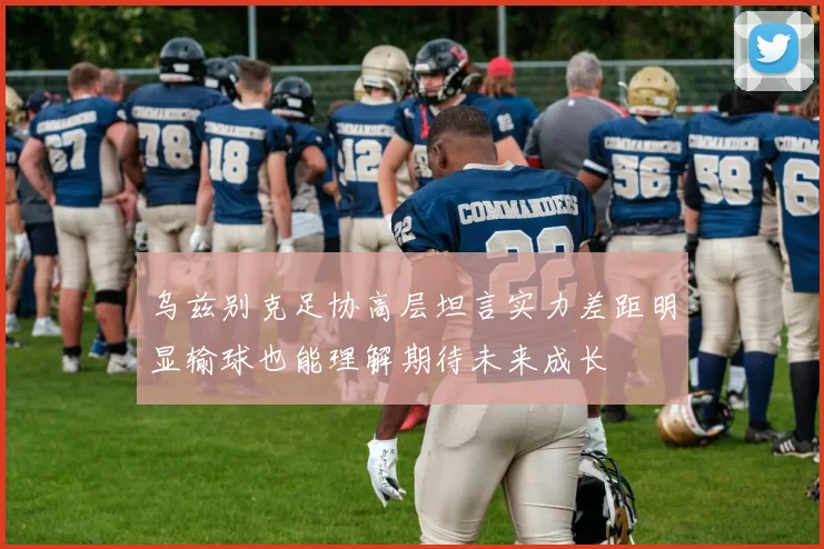 乌兹别克足协高层坦言实力差距明显输球也能理解期待未来成长
