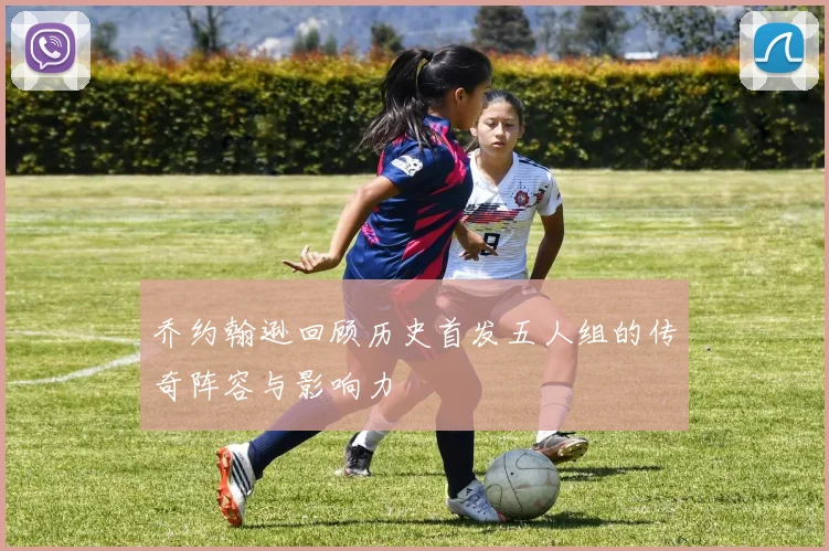 乔约翰逊回顾历史首发五人组的传奇阵容与影响力