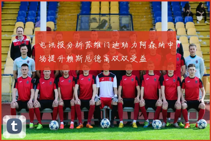 电讯报分析苏维门迪助力阿森纳中场提升赖斯厄德高双双受益