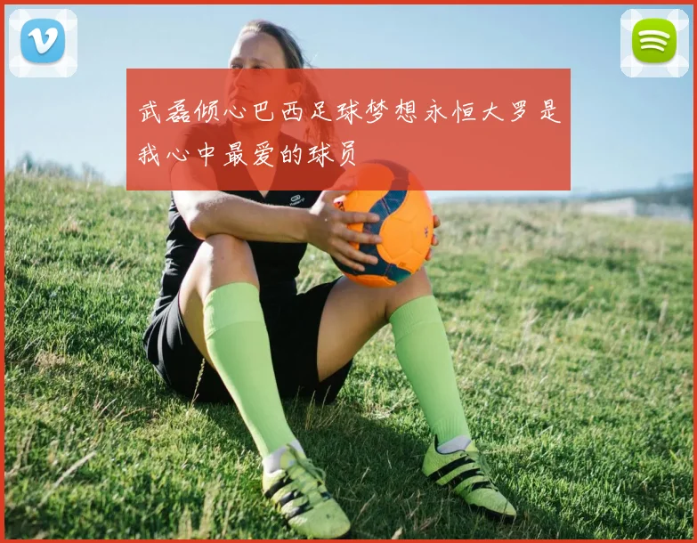 武磊倾心巴西足球梦想永恒大罗是我心中最爱的球员
