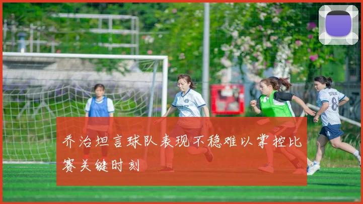 乔治坦言球队表现不稳难以掌控比赛关键时刻