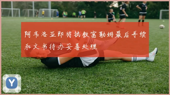 阿韦洛亚即将执教富勒姆最后手续和文书待办妥善处理