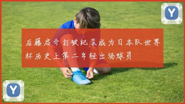后藤启介打破纪录成为日本队世界杯历史上第二年轻出场球员