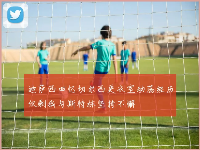 迪萨西回忆切尔西更衣室动荡经历仅剩我与斯特林坚持不懈