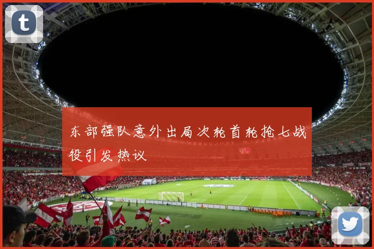东部强队意外出局次轮首轮抢七战役引发热议