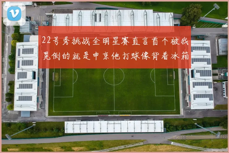 22号秀挑战全明星赛直言首个被我晃倒的就是申京他打球像背着冰箱一样笨重