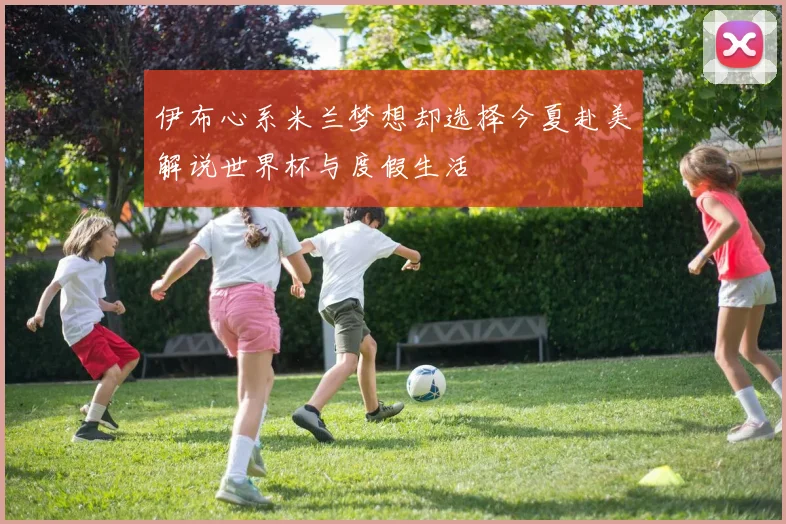 伊布心系米兰梦想却选择今夏赴美解说世界杯与度假生活